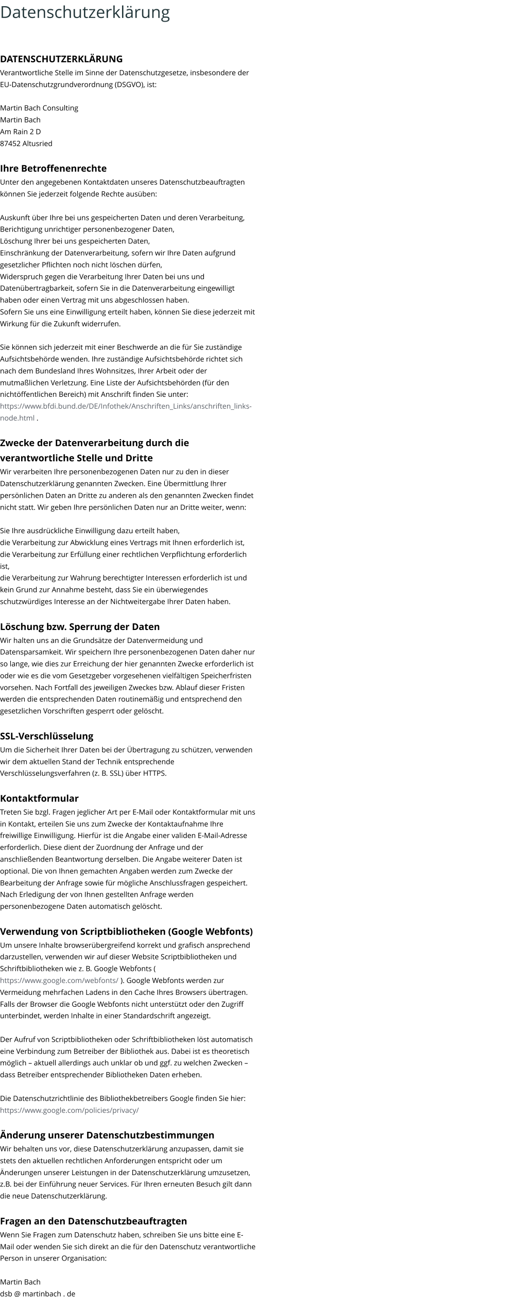 Datenschutzerklärung DATENSCHUTZERKLÄRUNG Verantwortliche Stelle im Sinne der Datenschutzgesetze, insbesondere der  EU-Datenschutzgrundverordnung (DSGVO), ist: Martin Bach Consulting Martin Bach Am Rain 2 D 87452 Altusried Ihre Betroffenenrechte Unter den angegebenen Kontaktdaten unseres Datenschutzbeauftragten  können Sie jederzeit folgende Rechte ausüben: Auskunft über Ihre bei uns gespeicherten Daten und deren Verarbeitung, Berichtigung unrichtiger personenbezogener Daten, Löschung Ihrer bei uns gespeicherten Daten, Einschränkung der Datenverarbeitung, sofern wir Ihre Daten aufgrund  gesetzlicher Pflichten noch nicht löschen dürfen, Widerspruch gegen die Verarbeitung Ihrer Daten bei uns und Datenübertragbarkeit, sofern Sie in die Datenverarbeitung eingewilligt  haben oder einen Vertrag mit uns abgeschlossen haben. Sofern Sie uns eine Einwilligung erteilt haben, können Sie diese jederzeit mit  Wirkung für die Zukunft widerrufen. Sie können sich jederzeit mit einer Beschwerde an die für Sie zuständige  Aufsichtsbehörde wenden. Ihre zuständige Aufsichtsbehörde richtet sich  nach dem Bundesland Ihres Wohnsitzes, Ihrer Arbeit oder der  mutmaßlichen Verletzung. Eine Liste der Aufsichtsbehörden (für den  nichtöffentlichen Bereich) mit Anschrift finden Sie unter:  https://www.bfdi.bund.de/DE/Infothek/Anschriften_Links/anschriften_links- node.html  . Zwecke der Datenverarbeitung durch die  verantwortliche Stelle und Dritte Wir verarbeiten Ihre personenbezogenen Daten nur zu den in dieser  Datenschutzerklärung genannten Zwecken. Eine Übermittlung Ihrer  persönlichen Daten an Dritte zu anderen als den genannten Zwecken findet  nicht statt. Wir geben Ihre persönlichen Daten nur an Dritte weiter, wenn: Sie Ihre ausdrückliche Einwilligung dazu erteilt haben, die Verarbeitung zur Abwicklung eines Vertrags mit Ihnen erforderlich ist, die Verarbeitung zur Erfüllung einer rechtlichen Verpflichtung erforderlich  ist, die Verarbeitung zur Wahrung berechtigter Interessen erforderlich ist und  kein Grund zur Annahme besteht, dass Sie ein überwiegendes  schutzwürdiges Interesse an der Nichtweitergabe Ihrer Daten haben. Löschung bzw. Sperrung der Daten Wir halten uns an die Grundsätze der Datenvermeidung und  Datensparsamkeit. Wir speichern Ihre personenbezogenen Daten daher nur  so lange, wie dies zur Erreichung der hier genannten Zwecke erforderlich ist  oder wie es die vom Gesetzgeber vorgesehenen vielfältigen Speicherfristen  vorsehen. Nach Fortfall des jeweiligen Zweckes bzw. Ablauf dieser Fristen  werden die entsprechenden Daten routinemäßig und entsprechend den  gesetzlichen Vorschriften gesperrt oder gelöscht. SSL-Verschlüsselung Um die Sicherheit Ihrer Daten bei der Übertragung zu schützen, verwenden  wir dem aktuellen Stand der Technik entsprechende  Verschlüsselungsverfahren (z. B. SSL) über HTTPS. Kontaktformular Treten Sie bzgl. Fragen jeglicher Art per E-Mail oder Kontaktformular mit uns  in Kontakt, erteilen Sie uns zum Zwecke der Kontaktaufnahme Ihre  freiwillige Einwilligung. Hierfür ist die Angabe einer validen E-Mail-Adresse  erforderlich. Diese dient der Zuordnung der Anfrage und der  anschließenden Beantwortung derselben. Die Angabe weiterer Daten ist  optional. Die von Ihnen gemachten Angaben werden zum Zwecke der  Bearbeitung der Anfrage sowie für mögliche Anschlussfragen gespeichert.  Nach Erledigung der von Ihnen gestellten Anfrage werden  personenbezogene Daten automatisch gelöscht. Verwendung von Scriptbibliotheken (Google Webfonts) Um unsere Inhalte browserübergreifend korrekt und grafisch ansprechend  darzustellen, verwenden wir auf dieser Website Scriptbibliotheken und  Schriftbibliotheken wie z. B. Google Webfonts (  https://www.google.com/webfonts/  ). Google Webfonts werden zur  Vermeidung mehrfachen Ladens in den Cache Ihres Browsers übertragen.  Falls der Browser die Google Webfonts nicht unterstützt oder den Zugriff  unterbindet, werden Inhalte in einer Standardschrift angezeigt. Der Aufruf von Scriptbibliotheken oder Schriftbibliotheken löst automatisch  eine Verbindung zum Betreiber der Bibliothek aus. Dabei ist es theoretisch  möglich – aktuell allerdings auch unklar ob und ggf. zu welchen Zwecken –  dass Betreiber entsprechender Bibliotheken Daten erheben. Die Datenschutzrichtlinie des Bibliothekbetreibers Google finden Sie hier:  https://www.google.com/policies/privacy/ Änderung unserer Datenschutzbestimmungen Wir behalten uns vor, diese Datenschutzerklärung anzupassen, damit sie  stets den aktuellen rechtlichen Anforderungen entspricht oder um  Änderungen unserer Leistungen in der Datenschutzerklärung umzusetzen,  z.B. bei der Einführung neuer Services. Für Ihren erneuten Besuch gilt dann  die neue Datenschutzerklärung. Fragen an den Datenschutzbeauftragten Wenn Sie Fragen zum Datenschutz haben, schreiben Sie uns bitte eine E- Mail oder wenden Sie sich direkt an die für den Datenschutz verantwortliche  Person in unserer Organisation: Martin Bach  dsb @ martinbach . de
